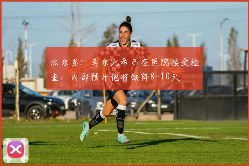法尔克：乌尔比希已在医院接受检查，内部预计他将缺阵8-10天