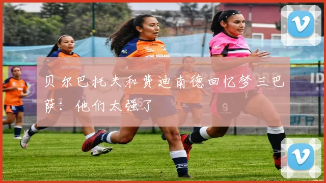 贝尔巴托夫和费迪南德回忆梦三巴萨：他们太强了