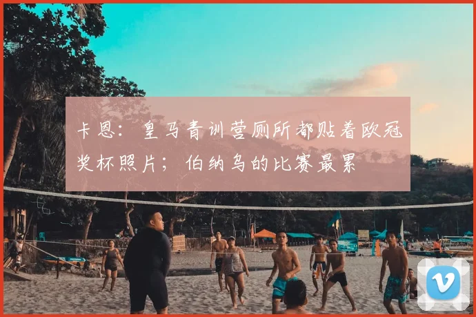 卡恩：皇马青训营厕所都贴着欧冠奖杯照片；伯纳乌的比赛最累