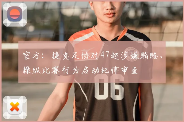 官方：捷克足协对47起涉嫌贿赂、操纵比赛行为启动纪律审查