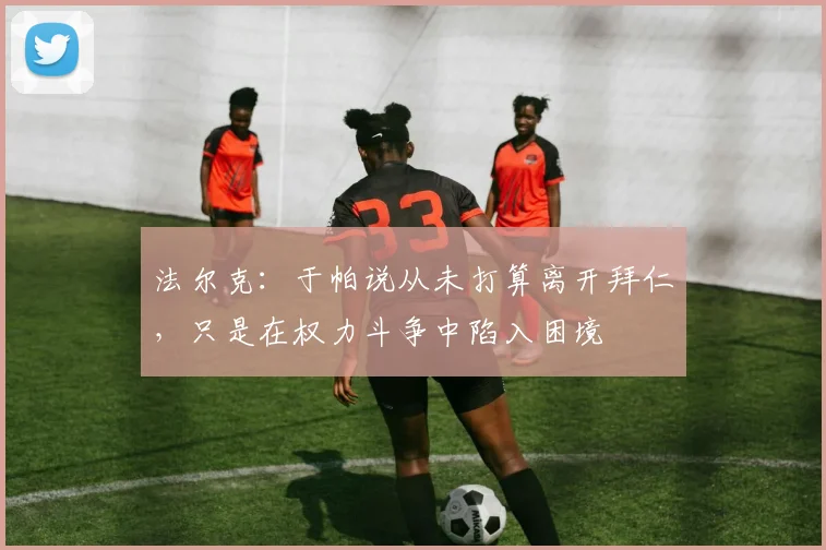 法尔克：于帕说从未打算离开拜仁，只是在权力斗争中陷入困境