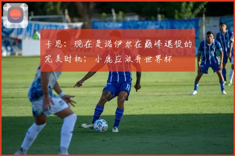 卡恩：现在是诺伊尔在巅峰退役的完美时机；小鹿应放弃世界杯