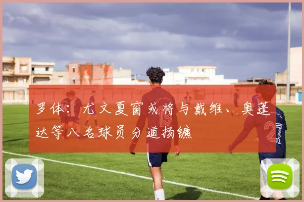 罗体：尤文夏窗或将与戴维、奥蓬达等八名球员分道扬镳