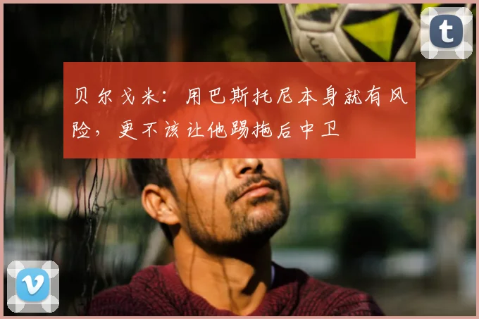 贝尔戈米：用巴斯托尼本身就有风险，更不该让他踢拖后中卫