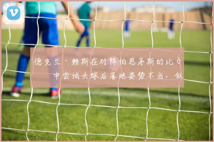 德克兰·赖斯在对阵伯恩茅斯的比赛中尝试头球后落地姿势不当，似乎因此受伤