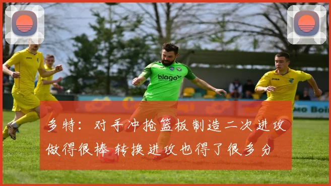 多特：对手冲抢篮板制造二次进攻做得很棒 转换进攻也得了很多分