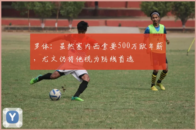 罗体：虽然塞内西索要500万欧年薪，尤文仍将他视为防线首选