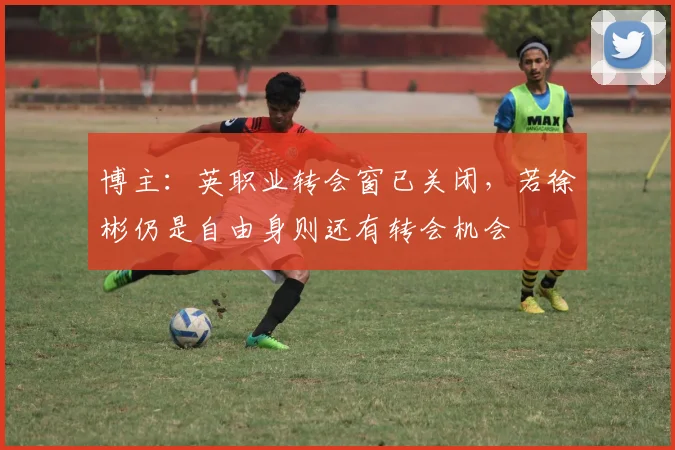 博主：英职业转会窗已关闭，若徐彬仍是自由身则还有转会机会