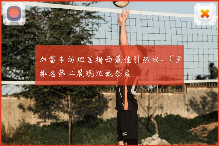 加雷专访坦言梅西最佳引热议，C罗排名第二展现坦诚态度