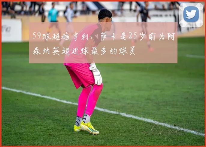 59球超越亨利，萨卡是25岁前为阿森纳英超进球最多的球员