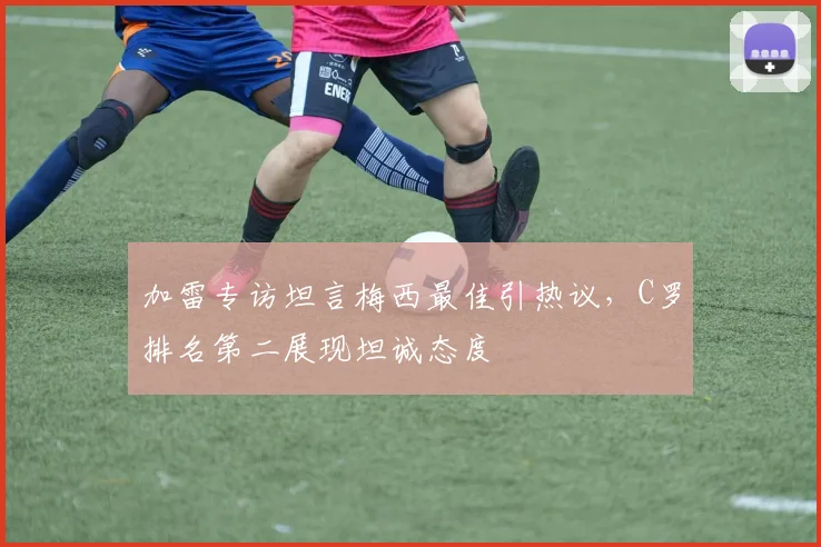 加雷专访坦言梅西最佳引热议，C罗排名第二展现坦诚态度